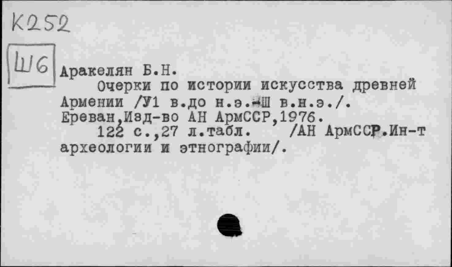 ﻿KQ-S-2.
L/б
Аракелян Б.H.
Очерки по истории искусства древней Армении /У1 в.до н.э.^Ш в.н.э./.
Ереван,Изд-во АН АрмССР,197б.
122 с.,27 л.табл. /АН АрмССР.Ин-т археологии и этнографии/.